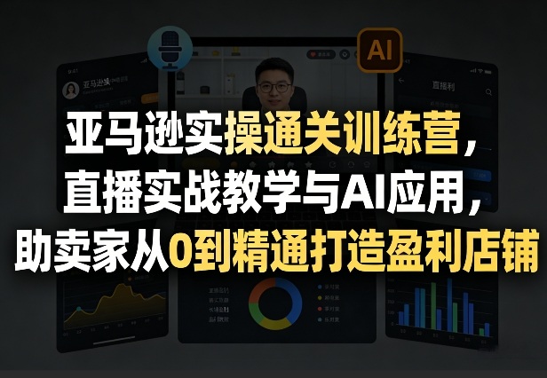 亚马逊实操通关训练营，直播实战教学与AI应用，助卖家从0到精通打造盈利店铺（更新4月17日）